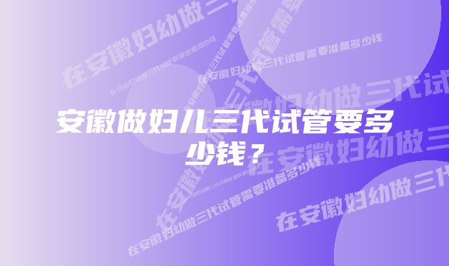 安徽做妇儿三代试管要多少钱？