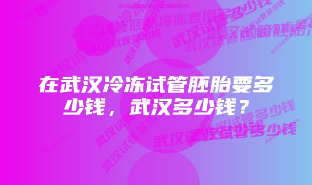 在武汉冷冻试管胚胎要多少钱，武汉多少钱？