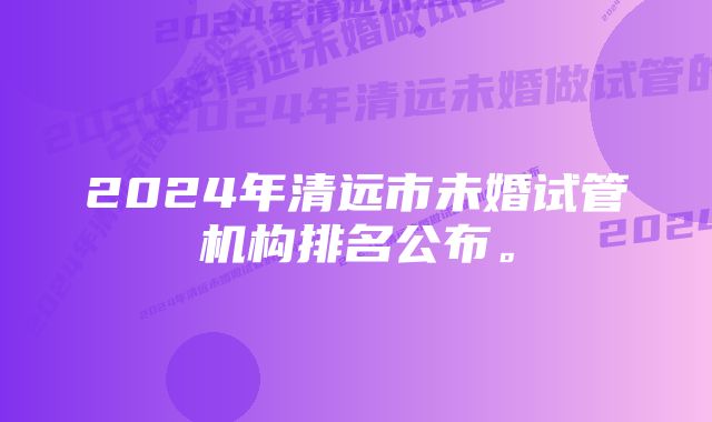 2024年清远市未婚试管机构排名公布。