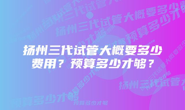 扬州三代试管大概要多少费用？预算多少才够？