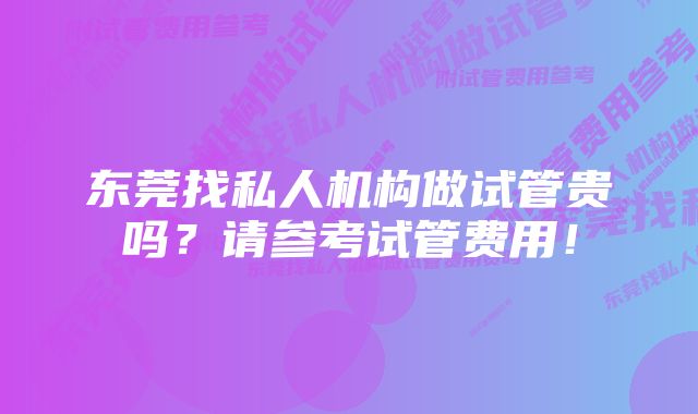 东莞找私人机构做试管贵吗？请参考试管费用！