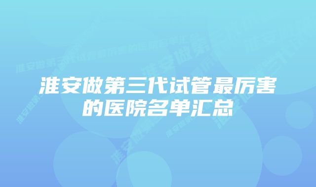 淮安做第三代试管最厉害的医院名单汇总