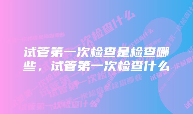 试管第一次检查是检查哪些，试管第一次检查什么