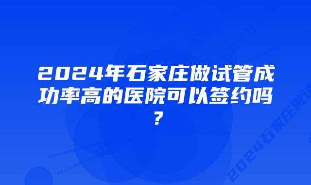 2024年石家庄做试管成功率高的医院可以签约吗？