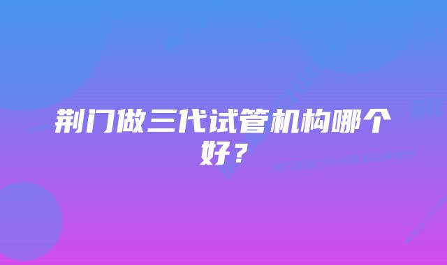 荆门做三代试管机构哪个好？