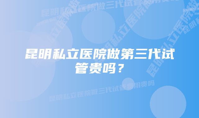 昆明私立医院做第三代试管贵吗？