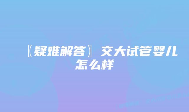 〖疑难解答〗交大试管婴儿怎么样