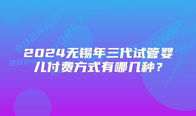 2024无锡年三代试管婴儿付费方式有哪几种？