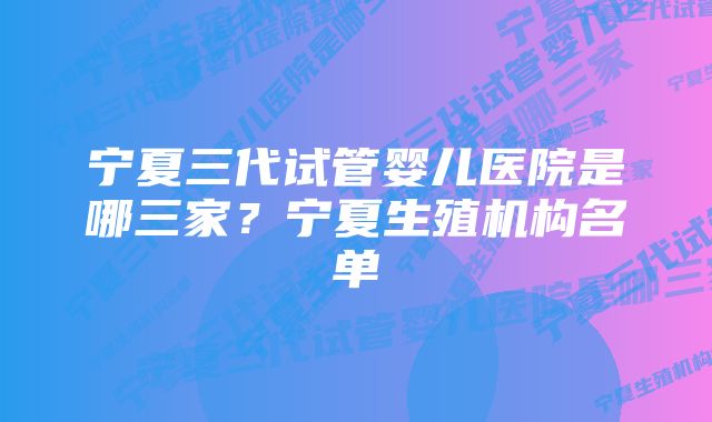 宁夏三代试管婴儿医院是哪三家？宁夏生殖机构名单