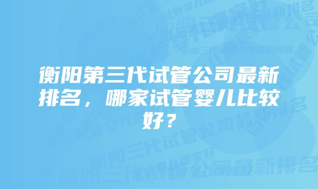 衡阳第三代试管公司最新排名，哪家试管婴儿比较好？