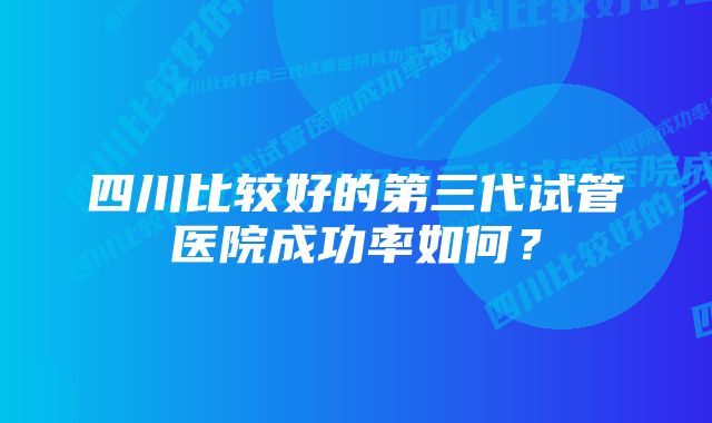 四川比较好的第三代试管医院成功率如何？