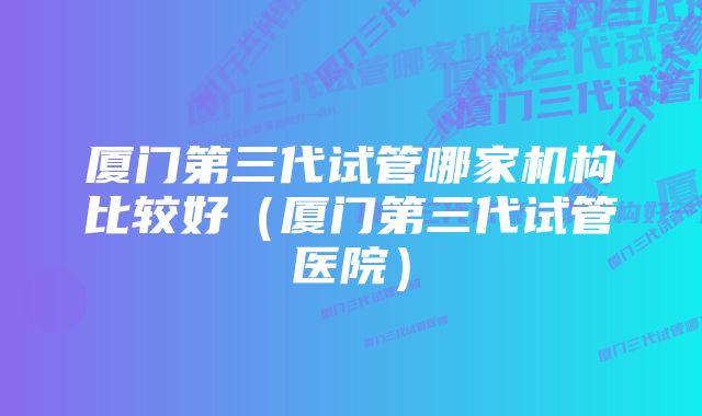 厦门第三代试管哪家机构比较好（厦门第三代试管医院）