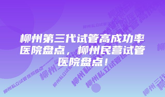 柳州第三代试管高成功率医院盘点，柳州民营试管医院盘点！