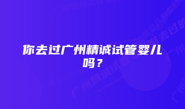 你去过广州精诚试管婴儿吗？