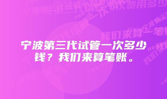 宁波第三代试管一次多少钱？我们来算笔账。