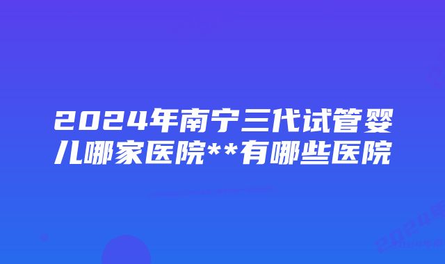 2024年南宁三代试管婴儿哪家医院**有哪些医院