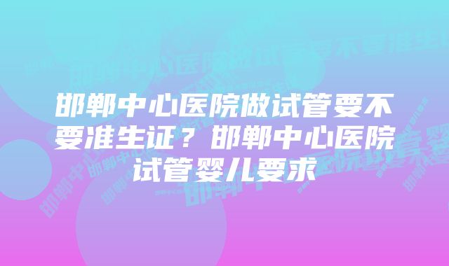 邯郸中心医院做试管要不要准生证？邯郸中心医院试管婴儿要求