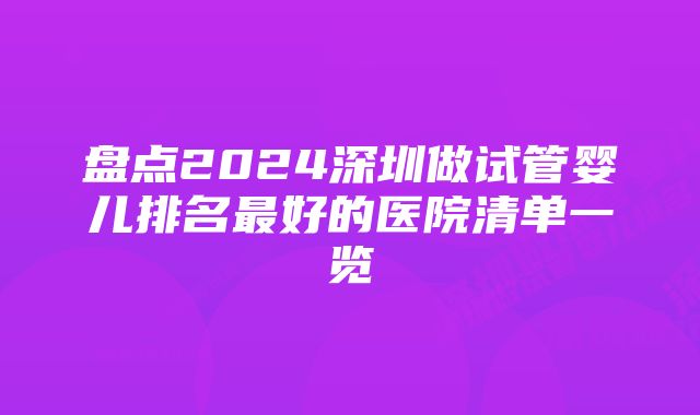 盘点2024深圳做试管婴儿排名最好的医院清单一览