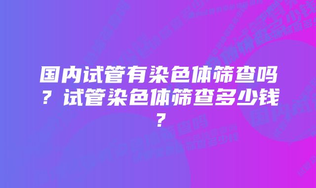 国内试管有染色体筛查吗？试管染色体筛查多少钱？