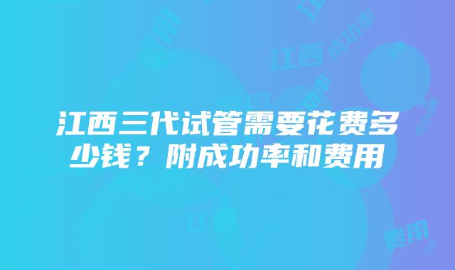 江西三代试管需要花费多少钱？附成功率和费用