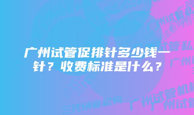 广州试管促排针多少钱一针？收费标准是什么？