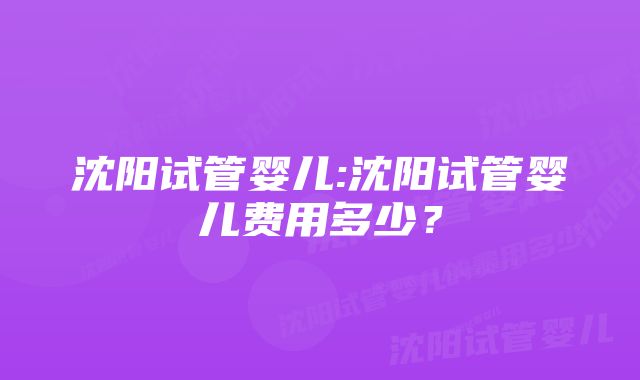 沈阳试管婴儿:沈阳试管婴儿费用多少？