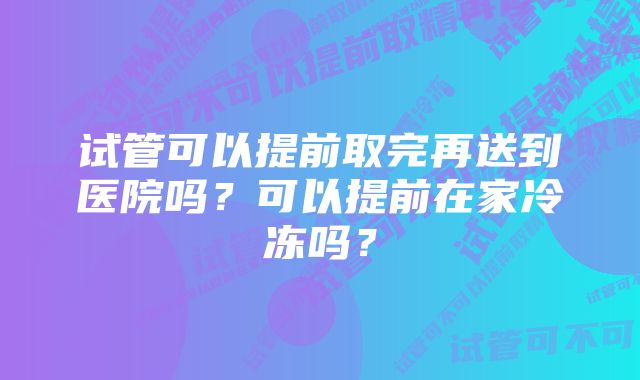 试管可以提前取完再送到医院吗？可以提前在家冷冻吗？