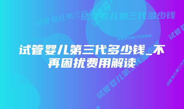 试管婴儿第三代多少钱_不再困扰费用解读