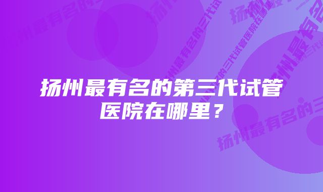 扬州最有名的第三代试管医院在哪里？