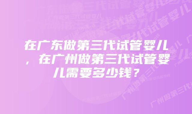 在广东做第三代试管婴儿，在广州做第三代试管婴儿需要多少钱？