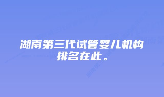 湖南第三代试管婴儿机构排名在此。