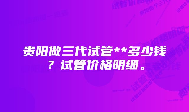 贵阳做三代试管**多少钱？试管价格明细。