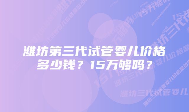 潍坊第三代试管婴儿价格多少钱？15万够吗？