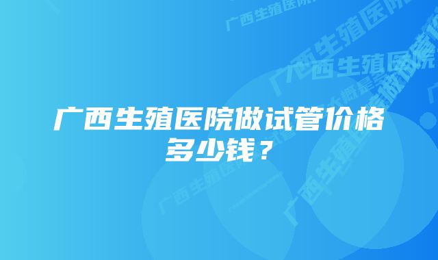 广西生殖医院做试管价格多少钱？