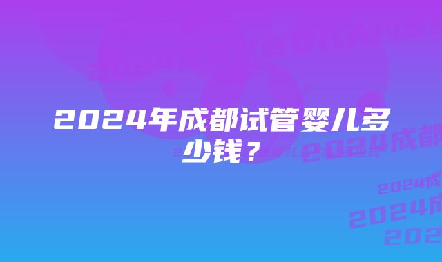 2024年成都试管婴儿多少钱？