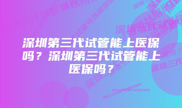 深圳第三代试管能上医保吗？深圳第三代试管能上医保吗？