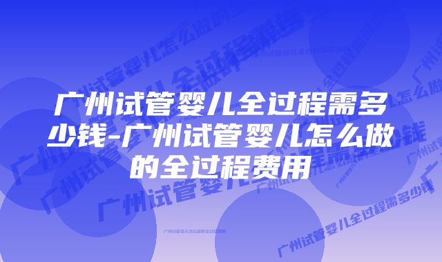 广州试管婴儿全过程需多少钱-广州试管婴儿怎么做的全过程费用