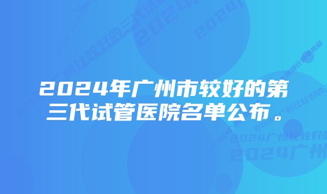 2024年广州市较好的第三代试管医院名单公布。