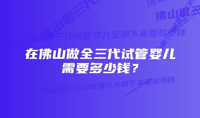 在佛山做全三代试管婴儿需要多少钱？