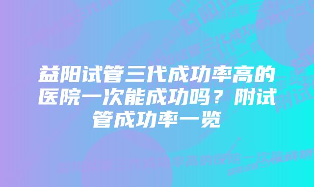 益阳试管三代成功率高的医院一次能成功吗？附试管成功率一览