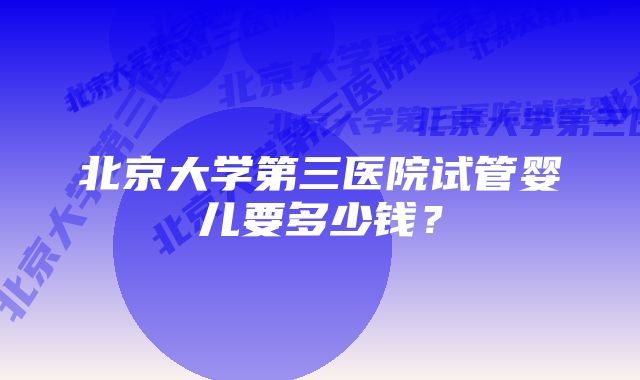 北京大学第三医院试管婴儿要多少钱？