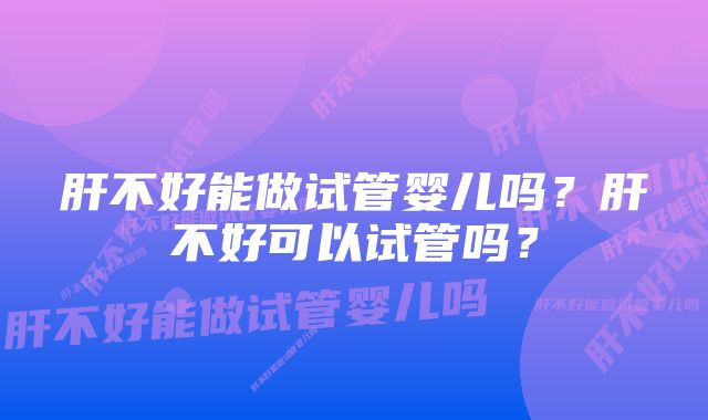 肝不好能做试管婴儿吗？肝不好可以试管吗？