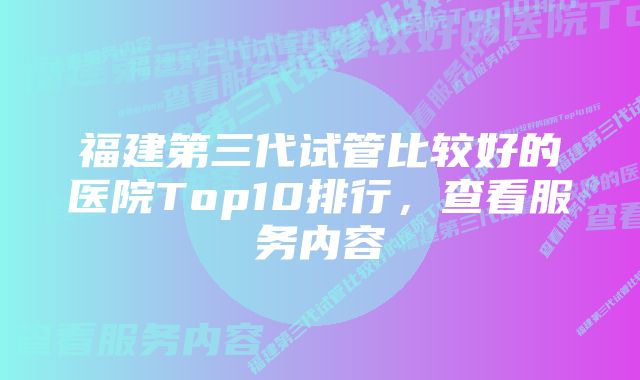 福建第三代试管比较好的医院Top10排行，查看服务内容