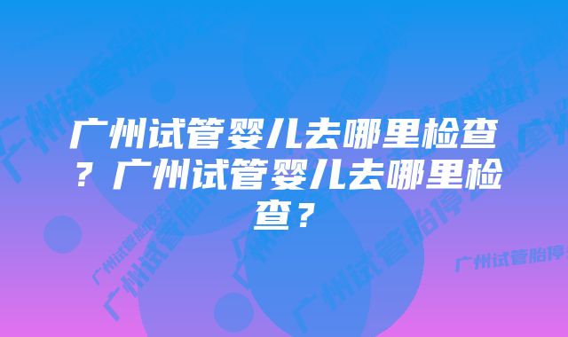 广州试管婴儿去哪里检查？广州试管婴儿去哪里检查？