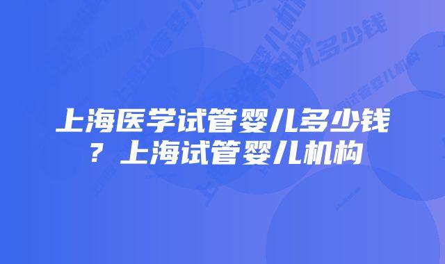 上海医学试管婴儿多少钱？上海试管婴儿机构