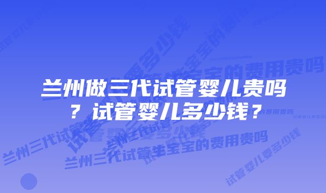 兰州做三代试管婴儿贵吗？试管婴儿多少钱？