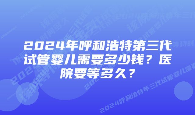 2024年呼和浩特第三代试管婴儿需要多少钱？医院要等多久？