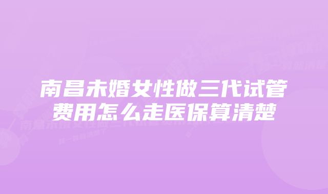 南昌未婚女性做三代试管费用怎么走医保算清楚