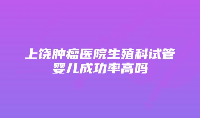 上饶肿瘤医院生殖科试管婴儿成功率高吗