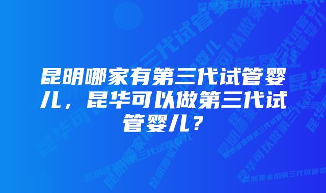 昆明哪家有第三代试管婴儿，昆华可以做第三代试管婴儿？